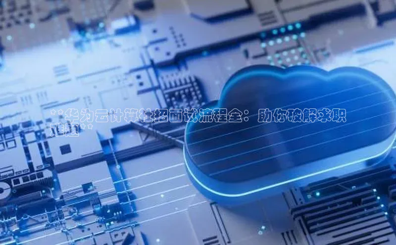金年会app官方网小米**华为云计算社招面试流程全：助你破解求职
难题**