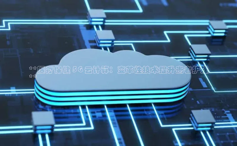 jinnian金年会极氪智能科技**医疗保健 5G 云计算：变革性技术提升患者护理
**