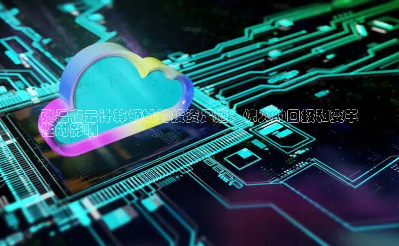 jinnian金年会官方网站入口阿里尔公司张磊在云计算领域的投资足迹：惊人的回报和变革
性的影响